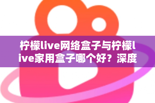 柠檬live网络盒子与柠檬live家用盒子哪个好？深度评测帮你选对不选贵