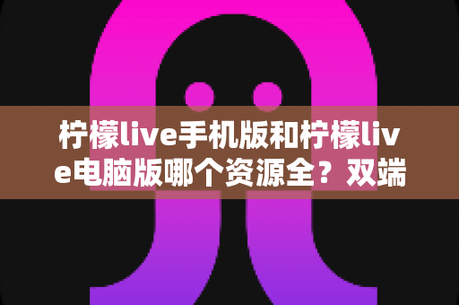 柠檬live手机版和柠檬live电脑版哪个资源全?双端对比深度评测与选择指南 柠檬live手机版和柠檬live电脑版哪个资源全?双端对比深度评测与选择指南