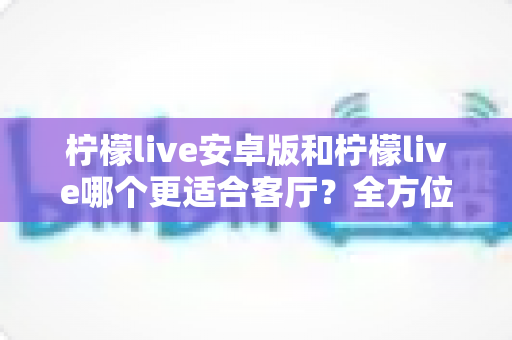 柠檬live安卓版和柠檬live哪个更适合客厅？全方位对比解析帮你选出最佳观影方案
