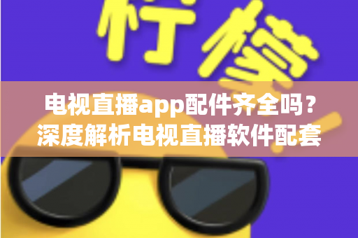 电视直播app配件齐全吗？深度解析电视直播软件配套设备与功能完整度，一文看懂选购与使用全攻略