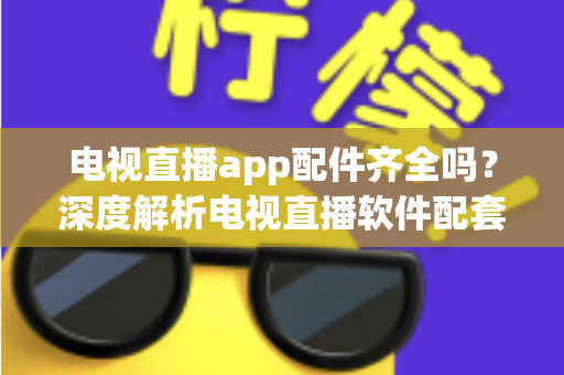 电视直播app配件齐全吗？深度解析电视直播软件配套设备与功能完整度，一文看懂选购与使用全攻略