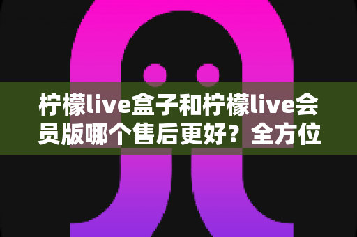 柠檬live盒子和柠檬live会员版哪个售后更好？全方位深度对比解析帮你选对版本