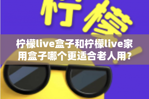 柠檬live盒子和柠檬live家用盒子哪个更适合老人用?为长辈选电视盒子的完整指南 柠檬live盒子和柠檬live家用盒子哪个更适合老人用?为长辈选电视盒子的完整指南