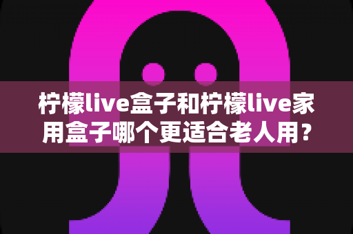 柠檬live盒子和柠檬live家用盒子哪个更适合老人用?为长辈选电视盒子的完整指南 柠檬live盒子和柠檬live家用盒子哪个更适合老人用?为长辈选电视盒子的完整指南