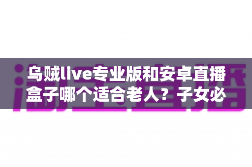 乌贼live专业版和安卓直播盒子哪个适合老人？子女必看的老年人直播观看设备选购指南