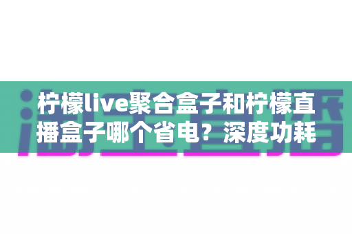 柠檬live聚合盒子和柠檬直播盒子哪个省电？深度功耗对比与省电优化全攻略