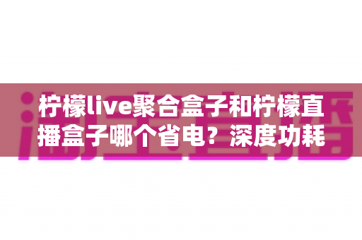 柠檬live聚合盒子和柠檬直播盒子哪个省电？深度功耗对比与省电优化全攻略