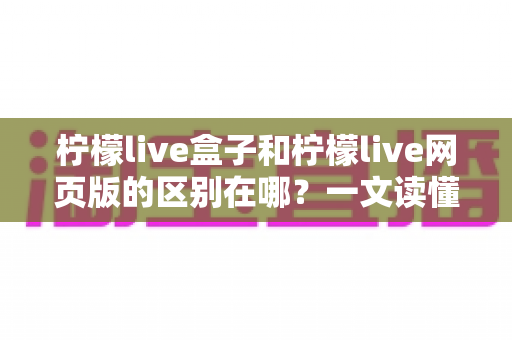 柠檬live盒子和柠檬live网页版的区别在哪?一文读懂两大版本的核心差异与选择指南 柠檬live盒子和柠檬live网页版的区别在哪?一文读懂两大版本的核心差异与选择指南