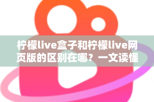 柠檬live盒子和柠檬live网页版的区别在哪？一文读懂两大版本的核心差异与选择指南