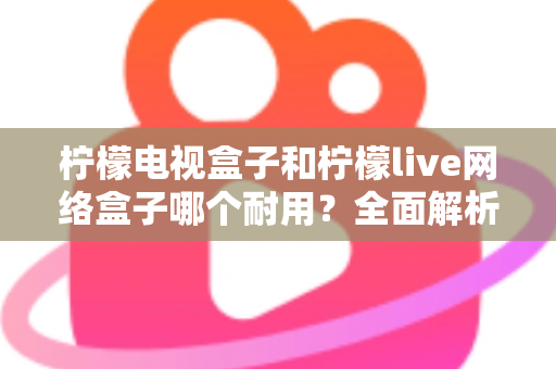 柠檬电视盒子和柠檬live网络盒子哪个耐用?全面解析两大盒子的寿命与选购指南 柠檬电视盒子和柠檬live网络盒子哪个耐用?全面解析两大盒子的寿命与选购指南