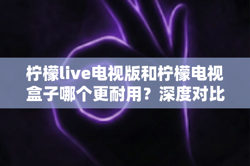柠檬live电视版和柠檬电视盒子哪个更耐用?深度对比分析与实用选购指南 柠檬live电视版和柠檬电视盒子哪个更耐用?深度对比分析与实用选购指南