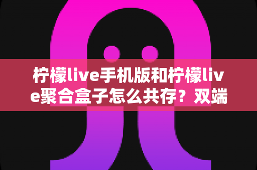 柠檬live手机版和柠檬live聚合盒子怎么共存?双端安装兼容全攻略与实用避坑指南 柠檬live手机版和柠檬live聚合盒子怎么共存?双端安装兼容全攻略与实用避坑指南