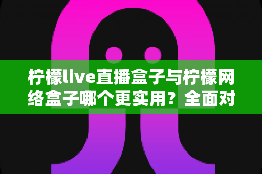 柠檬live直播盒子与柠檬网络盒子哪个更实用？全面对比解析助你轻松选购