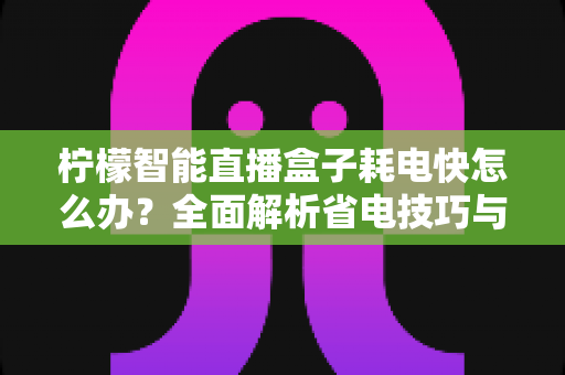 柠檬智能直播盒子耗电快怎么办？全面解析省电技巧与实用解决方案
