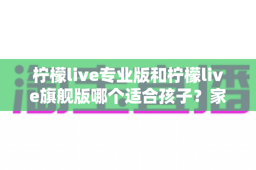 柠檬live专业版和柠檬live旗舰版哪个适合孩子?家长必读的深度选购指南 柠檬live专业版和柠檬live旗舰版哪个适合孩子?家长必读的深度选购指南