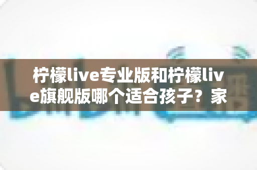 柠檬live专业版和柠檬live旗舰版哪个适合孩子?家长必读的深度选购指南 柠檬live专业版和柠檬live旗舰版哪个适合孩子?家长必读的深度选购指南