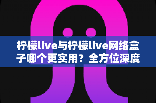 柠檬live与柠檬live网络盒子哪个更实用?全方位深度对比评测帮你选对观影利器 柠檬live与柠檬live网络盒子哪个更实用?全方位深度对比评测帮你选对观影利器