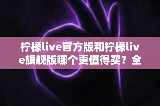 柠檬live官方版和柠檬live旗舰版哪个更值得买？全方位深度对比评测与选购指南
