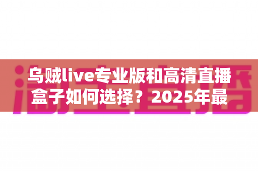 乌贼live专业版和高清直播盒子如何选择？2025年最新选购攻略与避坑指南全解析