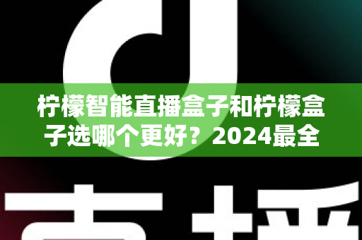 柠檬智能直播盒子和柠檬盒子选哪个更好？2024最全对比测评与选购指南