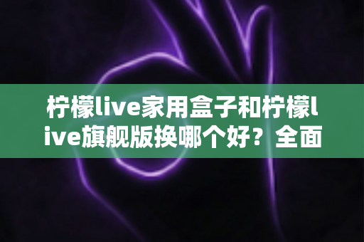 柠檬live家用盒子和柠檬live旗舰版换哪个好?全面对比评测帮你选对不踩坑 柠檬live家用盒子和柠檬live旗舰版换哪个好?全面对比评测帮你选对不踩坑