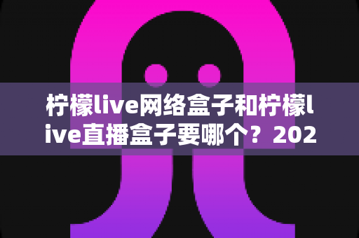 柠檬live网络盒子和柠檬live直播盒子要哪个？2025最新选购指南帮你一秒做决定