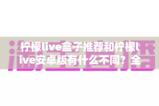 柠檬live盒子推荐和柠檬live安卓版有什么不同？全面解析两大版本差异，帮你选对最适合的使用方案
