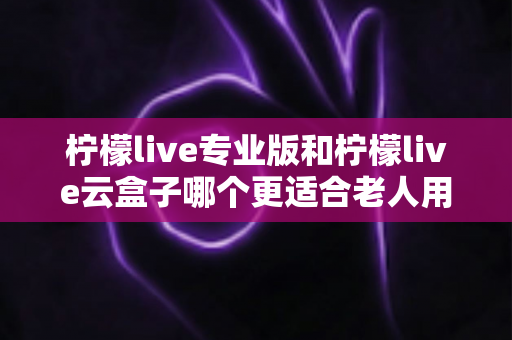 柠檬live专业版和柠檬live云盒子哪个更适合老人用?中老年家庭电视观看方案选购全指南 柠檬live专业版和柠檬live云盒子哪个更适合老人用?中老年家庭电视观看方案选购全指南