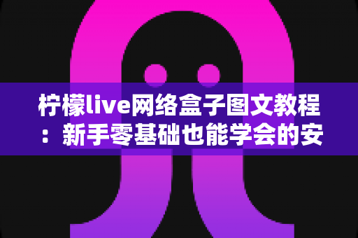 柠檬live网络盒子图文教程：新手零基础也能学会的安装设置与使用全攻略