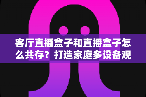 客厅直播盒子和直播盒子怎么共存?打造家庭多设备观影的完整指南 客厅直播盒子和直播盒子怎么共存?打造家庭多设备观影的完整指南