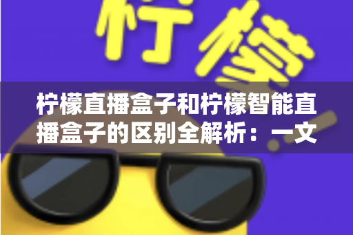 柠檬直播盒子和柠檬智能直播盒子的区别全解析：一文读懂两款直播设备，帮你选出最适合的带货利器