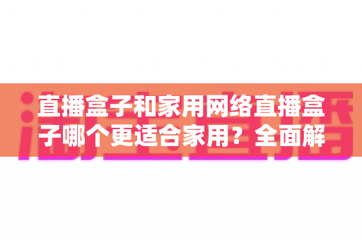 直播盒子和家用网络直播盒子哪个更适合家用？全面解析两者区别与家庭选购实战指南