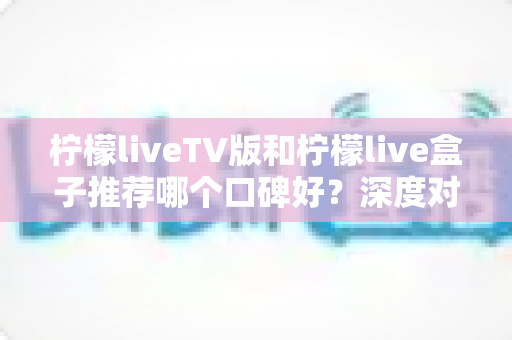 柠檬liveTV版和柠檬live盒子推荐哪个口碑好？深度对比评测与选购避坑全指南