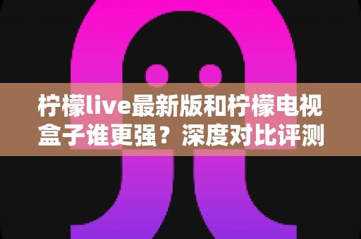 柠檬live最新版和柠檬电视盒子谁更强？深度对比评测帮你选对不选贵