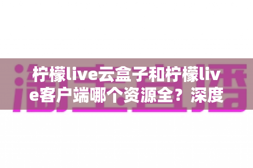 柠檬live云盒子和柠檬live客户端哪个资源全?深度对比与选择指南 柠檬live云盒子和柠檬live客户端哪个资源全?深度对比与选择指南