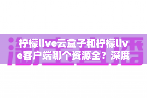 柠檬live云盒子和柠檬live客户端哪个资源全?深度对比与选择指南 柠檬live云盒子和柠檬live客户端哪个资源全?深度对比与选择指南