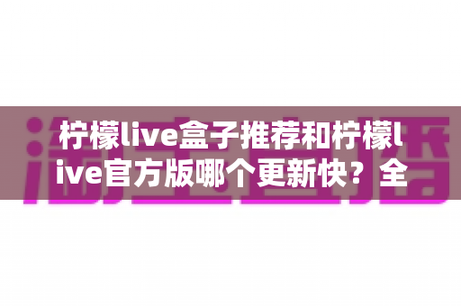 柠檬live盒子推荐和柠檬live官方版哪个更新快?全面对比分析与实用选择指南 柠檬live盒子推荐和柠檬live官方版哪个更新快?全面对比分析与实用选择指南