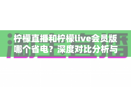 柠檬直播和柠檬live会员版哪个省电?深度对比分析与实用省电指南 柠檬直播和柠檬live会员版哪个省电?深度对比分析与实用省电指南
