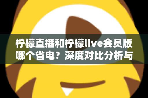 柠檬直播和柠檬live会员版哪个省电?深度对比分析与实用省电指南 柠檬直播和柠檬live会员版哪个省电?深度对比分析与实用省电指南