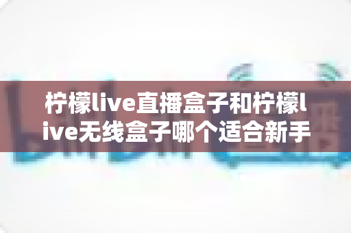 柠檬live直播盒子和柠檬live无线盒子哪个适合新手？新手必看的全面对比与选购指南