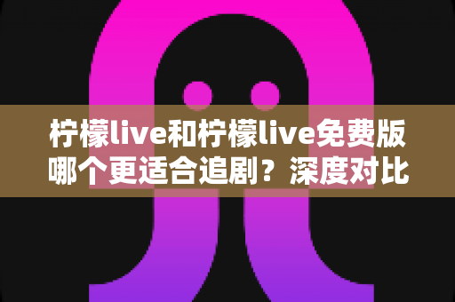 柠檬live和柠檬live免费版哪个更适合追剧？深度对比帮你找到最佳观影方案