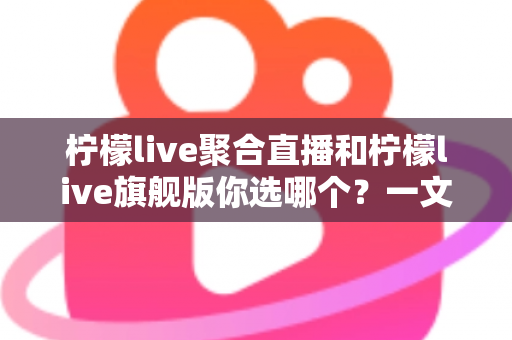 柠檬live聚合直播和柠檬live旗舰版你选哪个？一文读懂差异，选对版本不踩坑