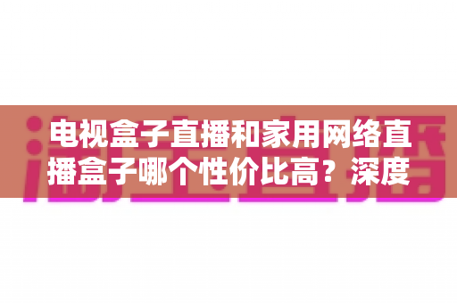 电视盒子直播和家用网络直播盒子哪个性价比高?深度对比全解析 电视盒子直播和家用网络直播盒子哪个性价比高?深度对比全解析