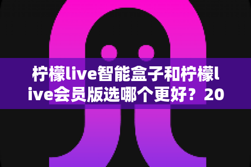 柠檬live智能盒子和柠檬live会员版选哪个更好？2025年最全对比选购指南