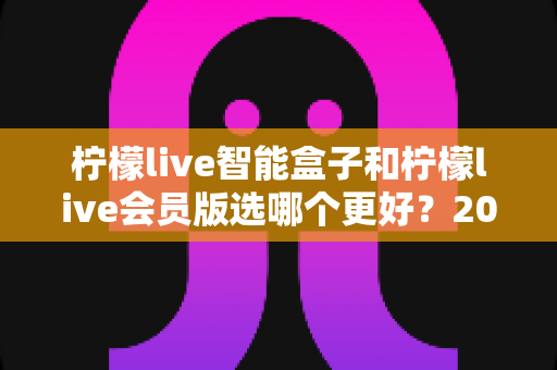 柠檬live智能盒子和柠檬live会员版选哪个更好？2025年最全对比选购指南