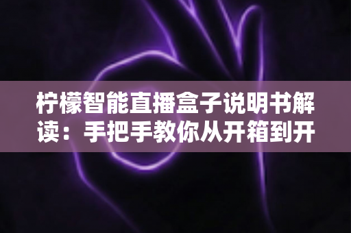 柠檬智能直播盒子说明书解读:手把手教你从开箱到开播的全流程指南 柠檬智能直播盒子说明书解读:手把手教你从开箱到开播的全流程指南