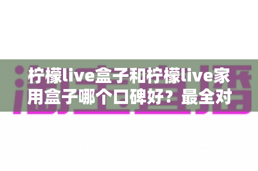 柠檬live盒子和柠檬live家用盒子哪个口碑好？最全对比评测与家庭选购指南