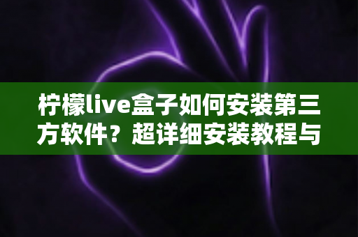 柠檬live盒子如何安装第三方软件？超详细安装教程与避坑指南一次讲清