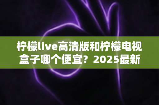 柠檬live高清版和柠檬电视盒子哪个便宜?2025最新价格对比与省钱选购全攻略 柠檬live高清版和柠檬电视盒子哪个便宜?2025最新价格对比与省钱选购全攻略