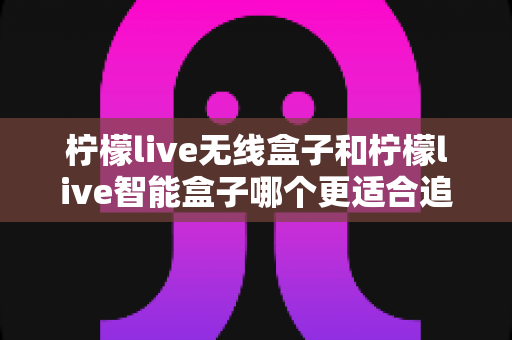 柠檬live无线盒子和柠檬live智能盒子哪个更适合追剧？一篇写给剧迷的深度选购指南